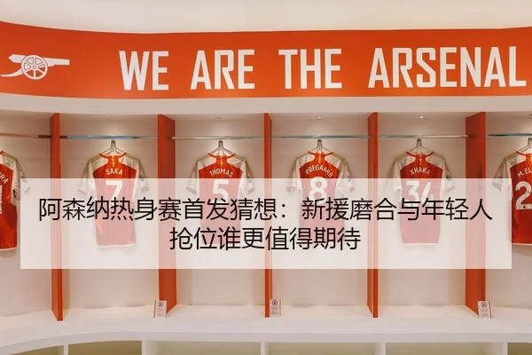 阿森纳热身赛首发猜想：新援磨合与年轻人抢位谁更值得期待